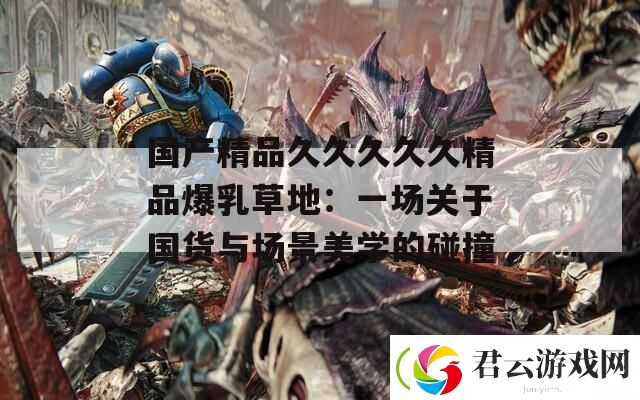 国产精品久久久久久精品爆乳草地：一场关于国货与场景美学的碰撞